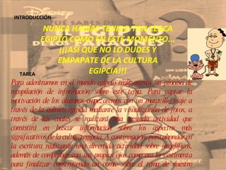 INTRODUCCIÓN NUNCA HABÍAS TENIDO TAN CERCA EGIPTO COMO EN ESTE MOMENTO... ¡¡¡ASÍ QUE NO LO DUDES Y EMPAPATE DE LA CULTURA EGIPCIA!!! TAREA Para adentrarnos en el mundo egipcio realizaremos un proceso de recopilación de información sobre este tema. Para captar la motivación de los alumnos empezaremos con un maravillo viaje a través de la cultura egipcia mediante la visualización de fotos, a través de las cuales se realizará una segunda actividad que consistirá en buscar información sobre los aspectos más significativos de la cultura egipcia. A continuación, para ahondar en la escritura realizarán una divertida actividad sobre jeroglíficos, además de comprobar con sus propios ojos como era la vestimenta para finalizar construyendo un comic sobre el tema de nuestro trabajo . 