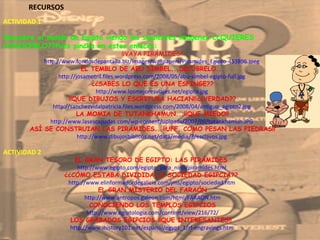 RECURSOS ACTIVIDAD 1  Descubre el mundo de Egipto viendo las siguientes imágenes ¿¿QUIERES CONOCERLO??Pues pincha en estos enlaces: ¡¡VAYA PIRÁMIDES!! http://www.fondosdepantalla.biz/images/wallpapers/Piramides_Egipto-453896.jpeg  EL TEMBLO DE ABU SIMBEL...DECÚBRELO... http://josamotril.files.wordpress.com/2008/05/abu-simbel-egipto-full.jpg  ¿¿SABES LO QUE ES UNA ESFINGE?? http://www.losmejoresviajes.net/egipto.jpg  ¡¡QUE DIBUJOS Y ESCRITURA HACIAN!!¿¿VERDAD?? http://sanchezvidalpatricia.files.wordpress.com/2008/04/antiguo_egipto2.jpg  LA MOMIA DE TUTANKHAMUN...¡¡QUE MIEDO!! http://www.lasescapadas.com/wp-content/uploads/2007/09/tutankhamun.JPG  ASÍ SE CONSTRUIAN LAS PIRÁMIDES...¡¡UFF, COMO PESAN LAS PIEDRAS!! http://www.dibujosbiblicos.net/data/media/3/esclavos.jpg  ACTIVIDAD 2  EL GRAN TESORO DE EGIPTO: LAS PIRÁMIDES  http://www.egipto.com/egipto_para_nino/piramides.html  ¿¿CÓMO ESTABA DIVIDIDA LA SOCIEDAD EGIPCIA??  http://www.elinformadordegalicia.com/jms/egipto/sociedad.htm  EL GRAN MISTERIO DEL FARAÓN  http://www.antropos.galeon.com/html/FARAON.htm  CONOCIENDO LOS TEMPLOS EGIPCIOS http://www.egiptologia.com/content/view/216/72/  LOS GRABADOS EGIPCIOS ¡¡QUE INTERESANTES!!  http://www.ihistory101.net/espanol/egypt_1/rf-engravings.htm  