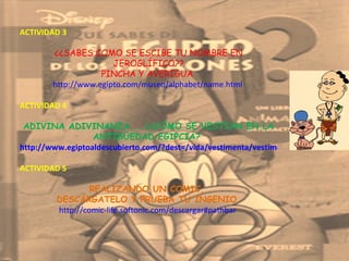 ACTIVIDAD 3  ¿¿SABES COMO SE ESCIBE TU NOMBRE EN JEROGLÍFICO?? PINCHA Y AVERIGUA  http://www.egipto.com/museo/alphabet/name.html  ACTIVIDAD 4  ADIVINA ADIVINANZA....¿¿CÓMO SE VESTÍAN EN LA ANTIGÜEDAD EGIPCIA?  http://www.egiptoaldescubierto.com/?dest=/vida/vestimenta/vestimenta.html  ACTIVIDAD 5  REALIZANDO UN COMIC,  DESCÁRGATELO Y PRUEBA TU INGENIO  http://comic-life.softonic.com/descargar#pathbar  