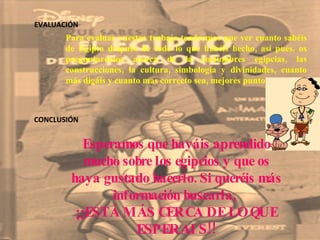 EVALUACIÓN CONCLUSIÓN Para evaluar vuestro trabajo tendremos que ver cuanto sabéis de Egipto después de todo lo que habéis hecho, así pues, os preguntaremos acerca de la costumbres egipcias, las construcciones, la cultura, simbología y divinidades, cuanto más digáis y cuanto mas correcto sea, mejores puntos sacaréis.  Esperamos que hayáis aprendido mucho sobre los egipcios y que os haya gustado hacerlo. Si queréis más información buscarla,  ¡¡ESTÁ MÁS CERCA DE LO QUE ESPERAIS!! 