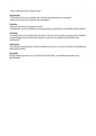 - Qual a idade dos alunos? Quantos são?

Organização
- É mais proveitoso que o trabalho seja realizado individualmente ou em grupo?
- Qual será o número de integrantes de cada grupo?

Temática
- Que tema do currículo queremos ensinar?
- Trabalhamos só com conteúdos de nossa disciplina ou realizaremos um trabalho interdisciplinar?

Atividade
- Construíremos essa atividade para: dar início a um novo tema, avaliar o progresso dos estudantes
na aprendizagem de um tema já apresentado ou articular uma seqüência de conteúdos que
trabalhamos?

Informação
- Na seleção do material para os alunos trabalharem, levamos em conta os critérios de validação de
informação da Web?

Exposição
De que maneira queremos que, na finalização da atividade, os estudantes apresentem seus
aprendizados?
 
