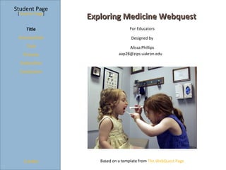 Student Page
 [Teacher Page]
                  Exploring Medicine Webquest
     Title                         For Educators

 Introduction                       Designed by
     Task                          Alissa Phillips
   Process                    aap28@zips.uakron.edu

  Evaluation
  Conclusion




    Credits          Based on a template from The WebQuest Page
 