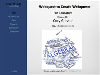 Student Page
 [Teacher Page]
                  Webquest to Create Webquests
     Title                    For Educators
 Introduction                     Designed by
     Task                    Cory Glasser
   Process
                            cdg24@zips.uakron.edu
  Evaluation
  Conclusion




    Credits         Based on a template from The WebQuest Page
 
