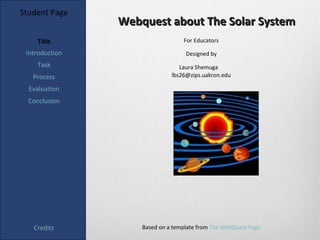 Student Page
                Webquest about The Solar System
    Title                         For Educators

 Introduction                      Designed by
    Task                         Laura Shemuga
   Process                    lbs26@zips.uakron.edu

  Evaluation
  Conclusion




   Credits          Based on a template from The WebQuest Page
 