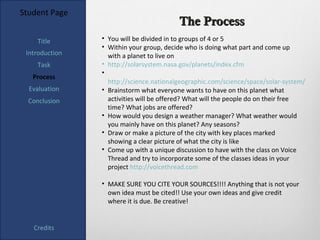 Student Page
                                         The Process
    Title       • You will be divided in to groups of 4 or 5
                • Within your group, decide who is doing what part and come up
 Introduction     with a planet to live on
    Task        • http://solarsystem.nasa.gov/planets/index.cfm
                •
   Process
                  http://science.nationalgeographic.com/science/space/solar-system/
  Evaluation    • Brainstorm what everyone wants to have on this planet what
  Conclusion      activities will be offered? What will the people do on their free
                  time? What jobs are offered?
                • How would you design a weather manager? What weather would
                  you mainly have on this planet? Any seasons?
                • Draw or make a picture of the city with key places marked
                  showing a clear picture of what the city is like
                • Come up with a unique discussion to have with the class on Voice
                  Thread and try to incorporate some of the classes ideas in your
                  project http://voicethread.com

                • MAKE SURE YOU CITE YOUR SOURCES!!!! Anything that is not your
                  own idea must be cited!! Use your own ideas and give credit
                  where it is due. Be creative!


   Credits
 