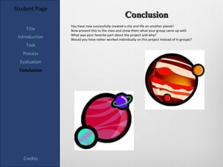 Student Page
                                                   Conclusion
                You have now successfully created a city and life on another planet!
     Title      Now present this to the class and show them what your group came up with
                What was your favorite part about the project and why?
 Introduction   Would you have rather worked individually on this project instead of in groups?
    Task
   Process
  Evaluation
  Conclusion




   Credits
 