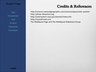 Student Page
                                             Credits & References
    Title       http://science.nationalgeographic.com/science/space/solar-system/
                http:rubistar.4teachers.org
 Introduction   http://solarsystem.nasa.gov/planets/index.cfm
    Task        http://voicethread.com
                The WebQuest Page and The WebQuest Slideshare Group
   Process
  Evaluation
  Conclusion




   Credits
 