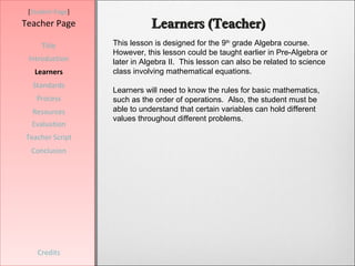 [Student Page]
Teacher Page                 Learners (Teacher)
     Title        This lesson is designed for the 9th grade Algebra course.
                  However, this lesson could be taught earlier in Pre-Algebra or
 Introduction     later in Algebra II. This lesson can also be related to science
   Learners       class involving mathematical equations.
  Standards
                  Learners will need to know the rules for basic mathematics,
   Process        such as the order of operations. Also, the student must be
  Resources       able to understand that certain variables can hold different
                  values throughout different problems.
  Evaluation
Teacher Script
  Conclusion




    Credits
 