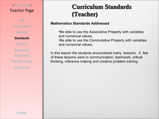 [Student Page]
                              Curriculum Standards
Teacher Page
                              (Teacher)
     Title
                  Mathematics Standards Addressed
 Introduction
   Learners           •Be able to use the Associative Property with variables
                      and numerical values.
  Standards
                      •Be able to use the Commutative Property with variables
   Process            and numerical values.
  Resources
                  In this lesson the students encountered many lessons. A few
  Evaluation      of these lessons were in communication, teamwork, critical
Teacher Script    thinking, inference making and creative problem solving.
  Conclusion




    Credits
 