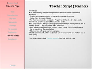 [Student Page]
Teacher Page                                    Teacher Script (Teacher)
                  What to do
     Title        •Tell the class they will be learning about the Associative and Commutative
                  Properties.
 Introduction     •Give the students two minutes to grab white boards and markers.
   Learners       •Assign them to groups of three.
                  •Tell them to work on the Associative Property and follow the directions on the
  Standards       WebQuest. Give the students fifteen minutes for this.
                  •Ask for questions. If they have any give them an example from a given list that is
   Process        already proven. They can always ask a classmate.
                  •Next, tell them they have fifteen minutes to work on the Commutative Property
  Resources       •Ask for questions. Same as before.
                  •If there is time left, go over given examples.
  Evaluation      •With five minutes left, tell the students to turn in white boards and markers and to
                  chat quietly.
Teacher Script
                  This page is linked to the Process segment off of the Teacher Page
  Conclusion




    Credits
 