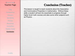 [Student Page]
Teacher Page                                 Conclusion (Teacher)
     Title        This lesson is taught to teach students about the Associative
                  and Commutative Properties in mathematics. Without these
 Introduction     skills a student will lack the essentials to progress through
   Learners       higher level math courses and also some other subjects such
                  as Physics.
  Standards
   Process
  Resources
  Evaluation
Teacher Script
  Conclusion




    Credits
 