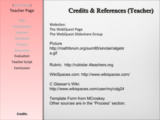 [Student Page]
Teacher Page                Credits & References (Teacher)
     Title
 Introduction     Websites:
                  The WebQuest Page
   Learners
                  The WebQuest Slideshare Group
  Standards
   Process        Picture
  Resources
                  http://mathforum.org/sum95/sinclair/algebr
                  a.gif
  Evaluation
Teacher Script
                  Rubric: http://rubistar.4teachers.org
  Conclusion
                  WikiSpaces.com: http://www.wikispaces.com/

                  C Glasser’s Wiki:
                  http://www.wikispaces.com/user/my/cdg24

                  Template Form from MCroskey
                  Other sources are in the “Process” section.

    Credits
 