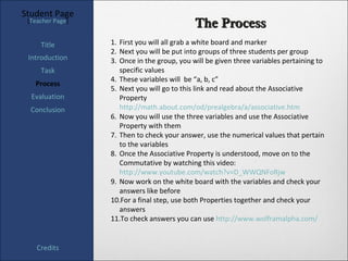Student Page
 [Teacher Page]
                                             The Process
     Title        1. First you will all grab a white board and marker
                  2. Next you will be put into groups of three students per group
 Introduction     3. Once in the group, you will be given three variables pertaining to
     Task            specific values
                  4. These variables will be “a, b, c”
   Process
                  5. Next you will go to this link and read about the Associative
  Evaluation         Property
  Conclusion         http://math.about.com/od/prealgebra/a/associative.htm
                  6. Now you will use the three variables and use the Associative
                     Property with them
                  7. Then to check your answer, use the numerical values that pertain
                     to the variables
                  8. Once the Associative Property is understood, move on to the
                     Commutative by watching this video:
                     http://www.youtube.com/watch?v=D_WWQNFoRjw
                  9. Now work on the white board with the variables and check your
                     answers like before
                  10.For a final step, use both Properties together and check your
                     answers
                  11.To check answers you can use http://www.wolframalpha.com/


    Credits
 