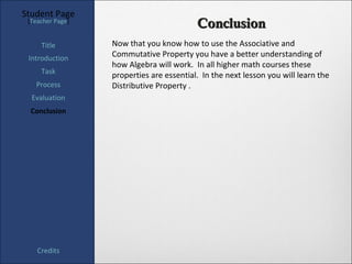 Student Page
 [Teacher Page]
                                          Conclusion
     Title        Now that you know how to use the Associative and
 Introduction     Commutative Property you have a better understanding of
                  how Algebra will work. In all higher math courses these
     Task
                  properties are essential. In the next lesson you will learn the
   Process        Distributive Property .
  Evaluation
  Conclusion




    Credits
 