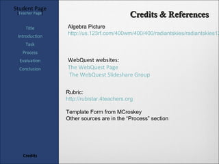 Student Page
 [Teacher Page]
                                             Credits & References
     Title        Algebra Picture
 Introduction
                  http://us.123rf.com/400wm/400/400/radiantskies/radiantskies12
     Task
   Process
  Evaluation      WebQuest websites:
  Conclusion      The WebQuest Page
                  The WebQuest Slideshare Group

                  Rubric:
                  http://rubistar.4teachers.org

                  Template Form from MCroskey
                  Other sources are in the “Process” section




    Credits
 