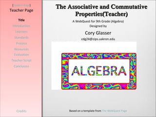[Student Page]
                  The Associative and Commutative
Teacher Page
                        Properties(Teacher)
     Title              A WebQuest for 9th Grade (Algebra)
 Introduction                    Designed by
   Learners
                                 Cory Glasser
  Standards                   cdg24@zips.uakron.edu
   Process
  Resources
  Evaluation
Teacher Script
  Conclusion




    Credits           Based on a template from The WebQuest Page
 