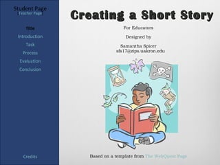Student Page
 [Teacher Page]
                  Creating a Short Story
     Title                        For Educators

 Introduction                      Designed by
     Task                        Samantha Spicer
   Process                     sfs17@zips.uakron.edu

  Evaluation
  Conclusion




    Credits         Based on a template from The WebQuest Page
 