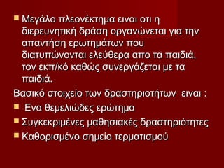  Μεγάλο πλεονέκτημα ειναι οτι η
  διερευνητική δράση οργανώνεται για την
  απαντήση ερωτημάτων που
  διατυπώνονται ελεύθερα απο τα παιδιά,
  τον εκπ/κό καθώς συνεργάζεται με τα
  παιδιά.
Βασικό στοιχείο των δραστηριοτήτων ειναι :
 Ενα θεμελιώδες ερώτημα
 Συγκεκριμένες μαθησιακές δραστηριότητες
 Καθορισμένο σημείο τερματισμού
 