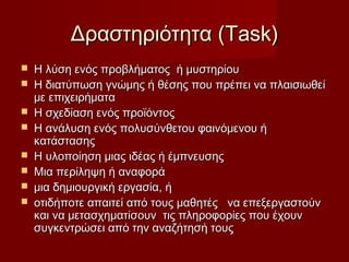 Δραστηριότητα (Task)
   Η λύση ενός προβλήματος ή μυστηρίου
   Η διατύπωση γνώμης ή θέσης που πρέπει να πλαισιωθεί
    με επιχειρήματα
   Η σχεδίαση ενός προϊόντος
   Η ανάλυση ενός πολυσύνθετου φαινόμενου ή
    κατάστασης
   Η υλοποίηση μιας ιδέας ή έμπνευσης
   Μια περίληψη ή αναφορά
   μια δημιουργική εργασία, ή
   οτιδήποτε απαιτεί από τους μαθητές να επεξεργαστούν
    και να μετασχηματίσουν τις πληροφορίες που έχουν
    συγκεντρώσει από την αναζήτησή τους
 