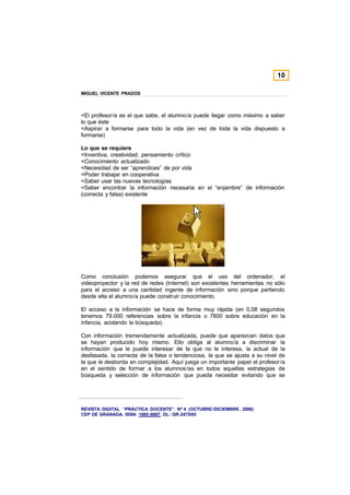 10

MIGUEL VICENTE PRADOS



<El profesor/a es el que sabe, el alumno/a puede llegar como máximo a saber
lo que éste
<Aspirar a formarse para todo la vida (en vez de toda la vida dispuesto a
formarse)

Lo que se requiere
<Inventiva, creatividad, pensamiento crítico
<Conocimiento actualizado
<Necesidad de ser “aprendices” de por vida
<Poder trabajar en cooperativa
<Saber usar las nuevas tecnologías
<Saber encontrar la información necesaria en el “enjambre” de información
(correcta y falsa) existente




Como conclusión podemos asegurar que el uso del ordenador, el
videoproyector y la red de redes (Internet) son excelentes herramientas no sólo
para el acceso a una cantidad ingente de información sino porque partiendo
desde ella el alumno/a puede construir conocimiento.

El acceso a la información se hace de forma muy rápida (en 0,08 segundos
tenemos 79.000 referencias sobre la infancia o 7800 sobre educación en la
infancia, acotando la búsqueda).

Con información tremendamente actualizada, puede que aparezcan datos que
se hayan producido hoy mismo. Ello obliga al alumno/a a discriminar la
información que le puede interesar de la que no le interesa, la actual de la
desfasada, la correcta de la falsa o tendenciosa, la que se ajusta a su nivel de
la que le desborda en complejidad. Aquí juega un importante papel el profesor/a
en el sentido de formar a los alumnos/as en todos aquellas estrategias de
búsqueda y selección de información que pueda necesitar evitando que se




REVISTA DIGITAL “PRÁCTICA DOCENTE”. Nº 4 (OCTUBRE /DICIEMBRE . 2006)
CEP DE GRANADA. ISSN: 1885-6667. DL: GR-2475/05
 