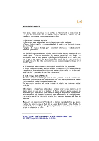 13

MIGUEL VICENTE PRADOS



Pero en su propia naturaleza puede estribar el inconveniente y limitaciones de
uso para los alumnos/as de las distintas etapas educativas, Internet no está
concebido inicialmente como un recurso educativo:

<Información interesada (sectaria)
<Información poco adecuada al alumno/a curricularmente hablando.
<Exceso de información, con gran dificultad de seleccionar (“mezcla churras
con merinas”).
<Empleo de mucho tiempo para encontrar información verdaderamente
relevante y funcional.

Sin embargo aunque el recurso no esté pensado como recurso educativo si que
puede serlo. Podemos aprovechar la enorme capacidad que tienen los
alumnos/as para su uso, aunque no lo hagan habitualmente como medio que
les ayude en su proceso de aprendizaje. Este puede ser un inconveniente al
que podemos unir otro más, las resistencias de los docentes para integrar en el
aula las TICs:

<Los materiales tradicionales no les plantean dificultad de uso, Internet si.
<Pérdida de su jerarquía en relación al poder que ejercen como poseedores del
conocimiento. Internet puede suponer que queden destronados por el alumnado
en el manejo y capacidad de uso de la herramienta.

b) Metodología de la WebQuest:
Se trata de una metodología estructurada pensada para la construcción
autónoma y colaborativa del conocimiento por parte de los alumnos/as desde
una concepción constructivista del aprendizaje.
Su elaboración conlleva el mismo trabajo de diseño de cualquier unidad
didáctica:

Introducción , esta parte de la WebQues t consiste en presentar al alumno/a del
tópico sobre el que se va a trabajar de forma atractiva para asegurar su
motivación y su implicación. Esta última se consigue otorgándole protagonismo
en la resolución del problema planteado o en la repuesta a la “Gran pregunta”.
Los tópicos serán de naturaleza abierta, con distintas posibilidades para su
abordaje.

Tarea, en este espacio de la WebQuest se clarifica el producto final que deben
realizar los alumnos/as al final del proceso. Este trabajo debe facilitar la
creatividad y el aprendizaje divergente, igualmente se especifica el soporte en
el que se presentará la tarea.




REVISTA DIGITAL “PRÁCTICA DOCENTE”. Nº 4 (OCTUBRE /DICIEMBRE . 2006)
CEP DE GRANADA. ISSN: 1885-6667. DL: GR-2475/05
 