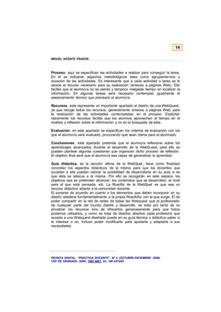 14

MIGUEL VICENTE PRADOS



Proceso, aquí se especifican las actividades a realizar para conseguir la tarea.
En él se indicaran aspectos metodológicos tales como agrupamientos y
duración de las actividades. Es interesante que a cada actividad o tarea se le
asocie el recurso necesario para su realización (enlaces a páginas Web). Ello
facilita que el alumno/a no se pierda y tampoco malgaste tiempo en localizar la
información. En algunas tareas será necesario contemplar igualmente el
asesoramiento técnico que precisará el alumno/a.

Recursos, este representa un importante apartado el diseño de una WebQuest,
ya que recoge todos los recursos, generalmente enlaces a páginas Web, para
la realización de las actividades contempladas en el proceso. Explicitar
claramente los recursos facilita que los alumnos aprovechen el tiempo en el
análisis y reflexión sobre la información y no en la búsqueda de ésta.

Evaluación, en este apartado se especifican los criterios de evaluación con los
que el alumno/a será evaluado, procurando que sean claros para el alumnado.

Conclusiones , este apartado pretende que el alumno/a reflexione sobre los
aprendizajes alcanzados durante el desarrollo de la WebQ uest, para ello se
pueden plantear algunas cuestiones que organicen dicho proceso de reflexión.
El objetivo final será que el alumno/a sea capaz de generalizar lo aprendido.

Guía didáctica, es la sección última de la WebQuet , tiene como finalidad
concretar los aspectos didácticos de la misma para que los docentes que
accedan a ella puedan valorar la posibilidad de desarrollarla en su aula si es
que ésta se adecua a la misma. Por ello se recogerán en este espacio los
objetivos que se pretenden alcanzar, los contenidos que se desarrollan, el nivel
para el que está pensada, etc. La filosofía de la WebQuet es que sea un
recurso didáctico abierto a la comunidad docente.
El ponerse de acuerdo en cuanto a los elementos que deben incorporar en su
diseño obedece fundamentalmente a la propia filosofofía con la que surge. El de
poder compartir en la red de redes de todas las Webquest que el profesorado
de cualquier parte del mundo diseñe y desarrolle, se trata por tanto de no
privatizar los recursos sino de ofrecerlos generosamente para que todos
podamos utilizarlos, y como se trata de diseños abiertos cada profesor/a que
acceda a una Webquest diseñada puede en su guía técnica o didáctica saber si
le interesa o no, incluso poder modificarla para ajustarla y adaptarla a sus
necesidades.




REVISTA DIGITAL “PRÁCTICA DOCENTE”. Nº 4 (OCTUBRE /DICIEMBRE . 2006)
CEP DE GRANADA. ISSN: 1885-6667. DL: GR-2475/05
 