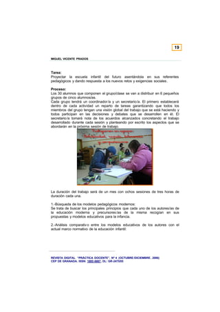 19

MIGUEL VICENTE PRADOS



Tarea:
Proyectar la escuela infantil del futuro asentándola en sus referentes
pedagógicos y dando respuesta a los nuevos retos y exigencias sociales.

Proceso:
Los 30 alumnos que componen el grupo/clase se van a distribuir en 6 pequeños
grupos de cinco alumnos/as.
Cada grupo tendrá un coordinador /a y un secretario/a. El primero establecerá
dentro de cada actividad un reparto de tareas garantizando que todos los
miembros del grupo tengan una visión global del trabajo que se está haciendo y
todos participan en las decisiones y debates que se desarrollen en él. El
secretario/a tomará nota de los acuerdos alcanzados concretando el trabajo
desarrollado durante cada sesión y planteando por escrito los aspectos que se
abordarán en la próxima sesión de trabajo.




La duración del trabajo será de un mes con ochos sesiones de tres horas de
duración cada una.

1.-Búsqueda de los modelos pedagógicos modernos:
Se trata de buscar los principales principios que cada uno de los autores/as de
la educación moderna y precursores /as de la misma recogían en sus
propuestas y modelos educativos para la infancia.

2.-Análisis comparativ o entre los modelos educativos de los autores con el
actual marco normativo de la educación infantil:




REVISTA DIGITAL “PRÁCTICA DOCENTE”. Nº 4 (OCTUBRE /DICIEMBRE . 2006)
CEP DE GRANADA. ISSN: 1885-6667. DL: GR-2475/05
 