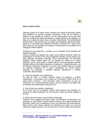 20

MIGUEL VICENTE PRADOS



Debemos buscar en el actual marco normativo que regula la Educación Infantil
para identificar los grandes principios educativos en los que se sustenta y
analizar en qué medida se inspiran o se ven influenciados por los que cada
autor con anterioridad tratado apuntalaba su modelo educativo. En definitiva, se
trata de un análisis del actual marco normativo Real Decreto 1330 del Ministerio
de Educación y Ciencia por el que se regulan las enseñanzas para la Educación
Infantil y su concreción para Andalucía mediante el Decreto 107, viendo como
éste recoge en sus principios los modelos e innovaciones de los padres de la
pedagogía infantil moderna.

3.-Estudio de las exigencias y cambios que la sociedad actual demanda del
Sistema Educativo:
Vamos a analizar que aspectos de nuestro actual sistema educativo deben ser
replanteados en función de las nuevas exigencias sociales y de los análisis que,
tanto agencias educativas nacionales como internacionales de reconocido
prestigio, indican cuáles deben ser los ámbitos de mejora de la actual
educación que se está dando a nuestra infancia. Para ello debemos estudiar
distintos informes del Instituto Nacional de Evaluación y Calidad Educativa y de
los distintos indicadores recogidos en el marco del Proyecto PISA que analiza
los sistemas educativos de 31 países occidentales del “Primer Mundo”
indicando sus bondades y aquellos aspectos organizativos y ámbitos
curriculares donde fracasa.

4.- A qué da respuesta: que mantenemos:
Se trata de hacer un análisis profundo sobre los principios y ámbitos
organizativos y curriculares que la etapa de la Educación Infantil tiene en el
actual marco normativo y que convendría seguir manteniendo ya que son
coherentes con el actual panorama social y con las funciones que desde éste
se reclaman que desempeñe la escuela de E.I

5.- Qué se tiene que cambiar: Justificación:
En el mismo tono de la actividad anterior ahora tenemos que identificar los
espacios de mejora justificando en qué dirección habría que tomar medidas y
por qué.

6.- Diseño del “libro blanco” para la Reforma Educativa
Tenemos como expertos del equipo asesor del Ministerio de Educación que
presentar un “Libro Blanco” para la reforma educativa de la etapa educativa de
Educación Infantil que se vertebrará en torno a los siguiente ejes organizadores:
Marco teórico claro donde sustentar las decisiones que tomen a la hora de
organizar la etapa educativa y el currículum de la misma. Análisis del panorama




REVISTA DIGITAL “PRÁCTICA DOCENTE”. Nº 4 (OCTUBRE /DICIEMBRE . 2006)
CEP DE GRANADA. ISSN: 1885-6667. DL: GR-2475/05
 