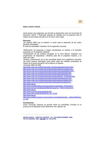 21

MIGUEL VICENTE PRADOS



social actual y las exigencias que de éste se desprenden para con la escuela de
educación infantil. Y finalmente paquete de medidas que se proponen para la
mejora de esta etapa educativa en el nuevo marco legal.

Recursos:
Las páginas WEB que se visitarán, lo serán para el desarrollo de las cuatro
primeras actividades.
El resto de actividades requieren de los siguientes recursos:

<Elaboración de esquemas y mapas conceptuales en relación a la actividad
propuesta con el programa Sodipodi
<Presentación de las medidas recogidas en el “Libro Blanco” mediante una
presentación de diapositivas, utilizando para ello el programa Impress y un
cañón de vídeo.
<Diseño y dinamización de un foro de debate dentro de la plataforma educativa
del centro (acceso restringido) para opinar sobre las medidas propuestas de
mejora de la actual educación de la infancia en España.
<Consulta WEB del RAE
http://www.cnep.org.mx/Informacion/te orica/educadores/Comenio.htm
http://www.cnep.org.mx/Informacion/teorica/educadores/rousseau.htm
http://www.cnep.org.mx/Informacion/teorica/educadores/pestalozzi.htm
http://www.cnep.org.mx/Informacion/teorica/educadores/herbart.htm
http://www.cnep.org.mx/Informacion/teorica/educadores/froebel.htm
http://www.cnep.org.mx/Informacion/teorica/educadores/ montessori.htm
http://www.cnep.org.mx/Informacion/teorica/educadores/decroly.htm
http://www.cnep.org.mx/Informacion/teorica/educadores/vigotski.htm
http://www.cnep.org.mx/Informacion/teorica/educadores/piaget.htm
http://www.rae.es
http://www.juntadeandalucia.es/averroes/recursos/etapa_infantil.php3
http://www.mec.es/ mecd/jsp/plantillaAncho.jsp?id =1&area=legislacion
http://www.rae.es
http://www.ince.mec.es/pub/pubintn.htm
http://www.stecyl.es/EH/EH55/EH55_08 -10.pdf
http://www.rae.es
http://www.estudios.lacaixa.comunicacions.com/webes/estudis .nsf/wurl/pfhomec
os_esp

Conclusiones:
Como conclusión después de abordar todas las actividades incluidas en el
proceso de la Webquest todos deberemos ser capaces de:




REVISTA DIGITAL “PRÁCTICA DOCENTE”. Nº 4 (OCTUBRE /DICIEMBRE . 2006)
CEP DE GRANADA. ISSN: 1885-6667. DL: GR-2475/05
 