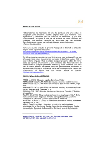 23

MIGUEL VICENTE PRADOS



<Observaciones: La naturaleza del tema ha planteado una tarea ardua de
indagación para encontrar aquellas páginas Web que realmente sean
significativas y relevantes para la obtención de información, y que está,
curricularmente, se ajuste al nivel de los alumnos del Ciclo Formativo. No
olvidemos que estamos hablando de alumnos/as que han terminado
Bachillerato y que muchos han realizado después alguna diplomatura.
<Fecha: Mes de octubre

Para quien quiera consultar la presente Webquest en Internet se encuentra
alojada en las siguientes direcciones:
http://www.cepgranada .org/~umvicente/miwebquest/INTRODUCCION.htm
http://ficus.pntic.mec.es /~wque0015/

Por último quisiéramos evidenciar que técnicamente para la elaboración de una
Webquest no se exigen conocimientos complejos de diseño de páginas Web ya
sea mediante lenguaje HTML o conocer cualquier programa editor del mismo
como por ejemplo Dreamweaver u otros similares, sólo hace falta tener el
diseño hecho en cualquier procesador de textos y acudir a distintos sitios Web
para el diseño definitivo de nuestra Webquest, personalmente recomiendo la
siguiente dirección por su facilidad de uso y por los resultados de calidad que
obtendremos,      al tiempo que nos permite editarla en Internet:
http://www.phpwebquest.org /

REFERENCIAS BIBLIOGRÁFICAS:

APPLE M. (1987): Educación y poder. Barcelona, Paidos
FERNÁNDEZ ENGUITA M. (1990): La escuela a examen. Madrid, Eudema
FERNÁNDEZ ENGUITA M. (1990): La cara oculta de la escuela. Madrid, Siglo
XXI
FERNÁNDEZ ENGUITA M. (1999):“La disciplina escolar y la domesticación del
trabajo” Conceptos de Educación nº 5
FOUCAULT M. (1987): El orden del discurso. Barcelona, Tusquets. 3ª Edición
en castellano.
MARINA J.A. (1998): “El aprendizaje de la conviven cia y la agresividad”. En la
Convivencia Escolar. Segundas Jornadas Consejo Escolar de Andalucía.
Consejería de Educación y Ciencia de la Junta de Andalucía.
MARTÍNEZ BONAFÉ J. (1995): “El profesorado en el tercer milenio”. Cuadernos
de Pedagogía nº 240
PÉREZ GÓMEZ A. (1998): “Diversidad y conflicto en las instituciones
educativas”. En la Convivencia Escolar. Segundas Jornadas Consejo Escolar
de Andalucía. Consejería de Educación y Ciencia de la Junta de Andalucía.




REVISTA DIGITAL “PRÁCTICA DOCENTE”. Nº 4 (OCTUBRE /DICIEMBRE . 2006)
CEP DE GRANADA. ISSN: 1885-6667. DL: GR-2475/05
 
