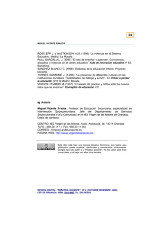 24

MIGUEL VICENTE PRADOS



ROSS EPP J: y WASTKINSON A.M. (1999): La violencia en el Sistema
Educativo. Madrid, La Muralla
RULL GARGALLO, J. (1997) “El reto de enseñar y aprender. Convivencia,
disciplina y violencia en el centro educativo” Aula de innovación educativa nº 63.
Barcelona.
SÁNCHEZ BLANCO C. (1998): Didáctica de la educación Infantil. Proyecto
Docente.
TORRES SANTOMÉ J. (1.995): “La presencia de diferentes culturas en las
instituciones escolares. Posibilidades de diálogo y acción”. En Volver a pensar
la educación (Vol.1) Madrid, Morata.
VICENTE PRADOS M. (1997): “El asesor de proceso y crítico ante los nuevos
retos que se avecinan” Conceptos de educación nº2.




q Autoría

Miguel Vicente Prados, Profesor de Educación Secundaria, especialidad de
Intervención Sociocomunitaria. Jefe del Departamento de Servicios
Socioculturales y a la Comunidad en el IES Virgen de las Nieves de Granada.
Datos de contacto:

CENTRO: IES Virgen de las Nieves. Avda. Andalucía, 38 18014 Granada
TLFO.: 958 20 11 11 (Fax: 958 20 11 00)
CORREO: mivipra@andaluciajunta.es
PÁGINA WEB: http://www.virgendelasnieves.es /



                 Esta obra está bajo una licencia Creative Commons. Los textos aquí
                 publicados puede copiarlos, distribuirlos y comunicarlos públicamente
                 siempre que cite autor/-a y "Práctica Docente". No los utilice para fines
                 comerciales y no haga con ellos obra derivada




REVISTA DIGITAL “PRÁCTICA DOCENTE”. Nº 4 (OCTUBRE /DICIEMBRE . 2006)
CEP DE GRANADA. ISSN: 1885-6667. DL: GR-2475/05
 