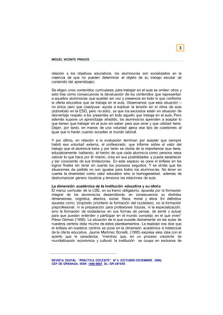 3

MIGUEL VICENTE PRADOS



relación a los objetivos educativos, los alumnos/as son socializados en la
creencia de que no pueden determinar el objeto de su trabajo escolar (el
contenido del aprendizaje).

Se eligen unos contenidos curriculares para trabajar en el aula se omiten otros y
esto trae como consecuencia la devaluación de los contenidos que representan
a aquellos alumnos/as que quedan sin voz y presencia en todo lo que conforma
la oferta educativa que se trabaja en el aula. Observamos que esta situación –
no única pero que coadyuva- ayuda a explicar la tensión en el clima de aula
(sobretodo en la ESO, pero no sólo), ya que los excluidos están en situación de
desventaja respeto a los presentes en todo aquello que trabaja en el aula. Pero
además supone un aprendizaje añadido, los alumnos/as aprenden a aceptar lo
que tienen que trabajar en el aula sin saber para que sirve y que utilidad tiene.
Dejan, por tanto, en manos de una voluntad ajena ese tipo de cuestiones al
igual que lo harán cuando accedan al mundo laboral.

Y por último, en relación a la evaluación terminan por aceptar que siempre
habrá esa voluntad externa, el profesorado, que informe sobre el valor del
trabajo que el alumno/a hace y por tanto se olvida de la importancia que tiene,
educativamente hablando, el hecho de que cada alumno/a como persona sepa
valorar lo que hace por él mismo, crea en sus posibilidades y pueda establecer
y ser consciente de sus limitaciones. En este espacio se pone el énfasis en los
logros finales sin tener en cuenta los procesos seguidos. Y se olvida que las
situaciones de partida no son iguales para todos los alumnos/as. No tener en
cuenta la diversidad como valor educativo sino la homogeneidad, además de
deshumanizar genera injusticia y tensiona las relaciones de aula.

La dimensión académica de la institución educativa y su oferta
El marco curricular de la LOE, en su tramo obligatorio, apuesta por la formación
integral de los alumnos/as desarrollando en consecuencia su distintas
dimensiones, cognitiva, afectiva, social, física, moral y ética. En definitiva
apuesta como “propósito prioritario la formación del ciudadano, no la formación
preprofesional, ni la preparación para profesiones futuras, ni la especialización,
sino la formación de ciudadanos en sus formas de pensar, de sentir y actuar
para que puedan entender y participar en el mundo complejo en el que viven”
Pérez Gómez (1998). La situación de lo que sucede diariamente en las aulas de
nuestros centros dista mucho de estos planteamientos. La realidad nos dice que
el énfasis en nuestros centros se pone en la dimensión académica e intelectual
de la oferta educativa. Jaume Martínez Bonafé, (1995) expresa esta idea con el
acierto que le caracteriza: “mientras que, en un proceso creciente de
mundialización económica y cultural, la institución se ocupa en exclusiva de




REVISTA DIGITAL “PRÁCTICA DOCENTE”. Nº 4 (OCTUBRE /DICIEMBRE . 2006)
CEP DE GRANADA. ISSN: 1885-6667. DL: GR-2475/05
 
