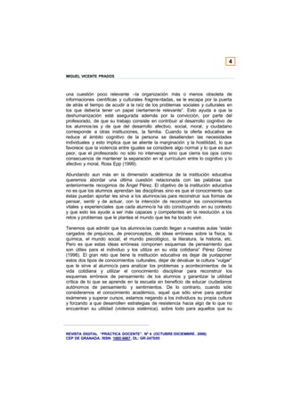 4

MIGUEL VICENTE PRADOS



una cuestión poco relevante –la organización más o menos obsoleta de
informaciones científicas y culturales fragmentadas, se le escapa por la puerta
de atrás el tiempo de acudir a la raíz de los problemas sociales y culturales en
los que debería tener un papel ciertamente relevante”. Esto ayuda a que la
deshumanización esté asegurada además por la convicción, por parte del
profesorado, de que su trabajo consiste en contribuir al desarrollo cognitivo de
los alumnos/as y de que del desarrollo afectivo, social, moral, y ciudadano
corresponde a otras instituciones, la familia. Cuando la oferta educativa se
reduce al ámbito cognitivo de la persona se desatienden las necesidades
individuales y esto implica que se aliente la marginación y la hostilidad, lo que
favorece que la violencia entre iguales se considere algo normal y lo que es aun
peor, que el profesorado no sólo no intervenga sino que cierra los ojos como
consecuencia de mantener la separación en el currículum entre lo cognitivo y lo
afectivo y moral, Ross Epp (1999).

Abundando aun más en la dimensión académica de la institución educativa
queremos abordar una última cuestión relacionada con las palabras que
anteriormente recogimos de Ángel Pérez. El objetivo de la institución educativa
no es que los alumnos aprendan las disciplinas sino es que el conocimiento que
éstas puedan aportar les sirva a los alumnos/as para reconstruir sus formas de
pensar, sentir y de actuar, con la intención de reconstruir los conocimientos
vitales y experienciales que cada alumno/a ha ido construyendo en su contexto
y que esto les ayude a ser más capaces y competentes en la resolución a los
retos y problemas que le plantea el mundo que les ha tocado vivir.

Tenemos que admitir que los alumnos/as cuando llegan a nuestras aulas “están
cargados de prejuicios, de preconceptos, de ideas erróneas sobre la física, la
química, el mundo social, el mundo psicológico, la literatura, la historia, etc.
Pero es que estas ideas erróneas componen esquemas de pensamiento que
son útiles para el individuo y los utiliza en su vida cotidiana” Pérez Gómez
(1998). El gran reto que tiene la institución educativa es dejar de yuxtaponer
estos dos tipos de conocimientos culturales, dejar de devaluar la cultura “vulgar”
que le sirve al alumno/a para analizar los problemas y acontecimientos de la
vida cotidiana y utilizar el conocimiento disciplinar para reconstruir los
esquemas erróneos de pensamiento de los alumnos y garantizar la utilidad
crítica de lo que se aprende en la escuela en beneficio de educar ciudadanos
autónomos de pensamiento y sentimientos. De lo contrario, cuando sólo
consideramos el conocimiento académico, aquel que sólo sirve para aprobar
exámenes y superar cursos, estamos negando a los individuos su propia cultura
y forzando a que desarrollen estrategias de resistencia hacia algo de lo que no
encuentran su utilidad (violencia sistémica), sobre todo para aquellos que su




REVISTA DIGITAL “PRÁCTICA DOCENTE”. Nº 4 (OCTUBRE /DICIEMBRE . 2006)
CEP DE GRANADA. ISSN: 1885-6667. DL: GR-2475/05
 