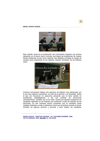 6

MIGUEL VICENTE PRADOS




Este carácter social en la construcción del conocimiento adquiere una enorme
relevancia en el actual marco curricular que regula las enseñanzas de nuestra
familia profesional ya que como veremos más adelante el trabajo en equipo se
concibe como transversal en los distintos módulos formativos de los distintos
ciclos.




Creemos conveniente integrar otro elemento de reflexión muy relacionado con
lo que aquí estamos exponiendo, se trata de la atención a la diversidad. Sobre
él que con frecuencia no reparamos pensando que no tiene sentido en
enseñanzas postobligatorias      a las que acceden los alumnos/as
voluntariamente. Cuestión que no es cierta, cuando por ejemplo analizamos los
resultados obtenidos en los módulos que conforman el plan de estudios de los
alumno/as. En ese momento somos concientes que es necesario tomar
medidas tendentes a evitar el abandono inicial que se produce durante el primer
trimestre de algunos alumnos y alumnas y para mejorar los resultados




REVISTA DIGITAL “PRÁCTICA DOCENTE”. Nº 4 (OCTUBRE /DICIEMBRE . 2006)
CEP DE GRANADA. ISSN: 1885-6667. DL: GR-2475/05
 