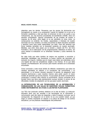 7

MIGUEL VICENTE PRADOS



obtenidos para los demás. Pensamos que los grupos de alumnos/as son
homogéneos en cuanto a su composición cuando en realidad no lo son en la
formación académica y vital que traen al comenzar el ciclo ni en cuanto a sus
motivaciones, así, hay alumnos procedentes de bachillerato LOGSE, otros con
estudios universitarios, algunos procedentes de las pruebas de acceso a
mayores de 20 años, otros llegan al no ser admitidos en otros ciclos. La
consecuencia es evidente, los niveles, capacidades e intereses de nuestro
alumnado son muy variados y no todos encuentran la oferta educativa accesible
y atractiva como para poder desarrollarla con éxito. Para ello tenemos que
tomar medidas sensibles con la diversidad existente en nuestro alumnado.
Medidas, que entre otras pasan por la revisión y diseño del P.C. del Ciclo
Formativo y de la adecuación de las programaciones didácticas al mismo, así
como resituar la evaluación en su dimensión formativa y como elemento de
mejora.

No cabe duda que estos ámbitos de mejora nos ayudarán a encontrar y
desarrollar estrategias que favorezcan la buena marcha del alumnado sin
exclusión de ninguno, medidas que en ningún caso deben ser entendidas como
una bajada del nivel de competencia exigido a los mismos. Si no que debe
suponer una flexibilización del currículo para hacerlo sensible con la diversidad
encontrada.

Como conclusión a este inicial ámbito de reflexión mantenemos que todos los
cambios apuntados en relación a la concepción del conocimiento y su
aprendizaje y a la función docente requieren el periodo de adaptación para
nuestros alumnos/as y para nosotros mismos para poder asumir el nuevo
modelo de aprender que se les propone. Ya que pasan de recibir conocimientos
construidos a construir ellos mismos el conocimiento. Somos concientes de la
bondad futura que tiene este planteamiento aunque también lo somos de las
dificultades iniciales de adaptación por las que pasa nuestro alumnado.

LA INTRODUCCIÓN DE LAS TECNOLOGÍAS DE LA INFORMACIÓN Y
COMUNICACIÓN EN LAS AULAS DE NUESTROS CICLOS FORMATIVOS
COMO INSTRUMENTOS DE AYUDA A LOS RETOS PLANTEADOS:

Las TICs han producido cambios drásticos en la vida de todos. La institución
educativa tiene que ser sensible a las tecnologías de la información y
comunicación para ello debe de integrarlas y darle el espacio curricular que le
corresponde. Su integración en el centro no es una cuestión baladí, ya que
exige un cambio importante en relación a la cultura de trabajo en los centros
educativos y en las prácticas metodológicas del profesorado.




REVISTA DIGITAL “PRÁCTICA DOCENTE”. Nº 4 (OCTUBRE /DICIEMBRE . 2006)
CEP DE GRANADA. ISSN: 1885-6667. DL: GR-2475/05
 