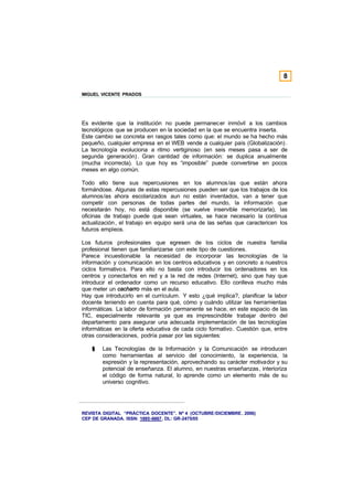 8

MIGUEL VICENTE PRADOS




Es evidente que la institución no puede permanecer inmóvil a los cambios
tecnológicos que se producen en la sociedad en la que se encuentra inserta.
Este cambio se concreta en rasgos tales como que: el mundo se ha hecho más
pequeño, cualquier empresa en el WEB vende a cualquier país (Globalización) .
La tecnología evoluciona a ritmo vertiginoso (en seis meses pasa a ser de
segunda generación) . Gran cantidad de información: se duplica anualmente
(mucha incorrecta). Lo que hoy es “imposible” puede convertirse en pocos
meses en algo común.

Todo ello tiene sus repercusiones en los alumnos/as que están ahora
formándose. Algunas de estas repercusiones pueden ser que los trabajos de los
alumnos/as ahora escolarizados aun no están inventados, van a tener que
competir con personas de todas partes del mundo, la información que
necesitarán hoy, no está disponible (se vuelve inservible memorizarla), las
oficinas de trabajo puede que sean virtuales, se hace necesario la continua
actualización , el trabajo en equipo será una de las señas que caractericen los
futuros empleos.

Los futuros profesionales que egresen de los ciclos de nuestra familia
profesional tienen que familiarizarse con este tipo de cuestiones.
Parece incuestionable la necesidad de incorporar las tecnologías de la
información y comunicación en los centros educativos y en concreto a nuestros
ciclos formativo s. Para ello no basta con introducir los ordenadores en los
centros y conectarlos en red y a la red de redes (Internet), sino que hay que
introducir el ordenador como un recurso educativo. Ello conlleva mucho más
que meter un cacharro más en el aula.
Hay que introducirlo en el currículum. Y esto ¿qué implica?, planificar la labor
docente teniendo en cuenta para qué, cómo y cuándo utilizar las herramientas
informáticas. La labor de formación permanente se hace, en este espacio de las
TIC, especialmente relevante ya que es imprescindible trabajar dentro del
departamento para asegurar una adecuada implementación de las tecnologías
informáticas en la oferta educativa de cada ciclo formativo . Cuestión que, entre
otras consideraciones, podría pasar por las siguientes:

    §   Las Tecnologías de la Información y la Comunicación se introducen
        como herramientas al servicio del conocimiento, la experiencia, la
        expresión y la representación, aprovechando su carácter motivador y su
        potencial de enseñanza. El alumno, en nuestras enseñanzas, interioriza
        el código de forma natural, lo aprende como un elemento más de su
        universo cognitivo.




REVISTA DIGITAL “PRÁCTICA DOCENTE”. Nº 4 (OCTUBRE /DICIEMBRE . 2006)
CEP DE GRANADA. ISSN: 1885-6667. DL: GR-2475/05
 