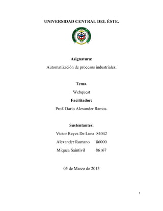 UNIVERSIDAD CENTRAL DEL ÉSTE.




             Asignatura:
Automatización de procesos industriales.


                Tema.
               Webquest
             Facilitador:
     Prof. Darío Alexander Ramos.


             Sustentantes:
     Víctor Reyes De Luna 84042
     Alexander Romano        86000
     Miquea Saintivil        86167



         05 de Marzo de 2013




                                           1
 