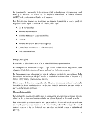 La investigación y desarrollo de los sistemas CNC se fundamenta principalmente en el
torno y la fresadora, los cuales son las maquinas herramientas de control numérico
(MHCN) más comúnmente utilizadas en la industria.

Los dispositivos y sistemas que conforman una máquina herramienta de control numérico
se pueden definir, según Francisco Cruz Terruel, como sigue:

   •   Eje de movimientos.

   •   Sistemas de transmisión.

   •   Sistemas de posición y desplazamientos.

   •   Cabezal.

   •   Sistemas de sujeción de las variadas piezas.

   •   Cambiadores automáticos de las herramientas.

   •   Ejes complementarios.



Los ejes principales

El concepto de ejes se aplica a las MHCN en referencia a sus partes móviles.

El torno posee un mínimo de dos ejes; Z que realiza en movimiento longitudinal en la
dirección del eje de la máquina y X quien realiza el movimiento transversal.

La fresadora posee un mínimo de tres ejes, Z realiza un movimiento perpendicular, de la
herramienta hacia el suelo, el eje Y realiza el movimiento transversal de la maquina y X
realiza el movimiento longitudinal de la pieza.

El movimiento de las piezas para producir las diferentes formas suele realizarse mediante la
interpolación de los movimientos de los ejes para producir trayectorias ya sean lineales o
curvas, perfectamente definidas.

Motores de transmisión

Para realizar los movimientos de los ejes en las máquinas generalmente se utilizan motores
eléctricos de corriente continua, controlados por señales electrónicas de entrada y salida.

Los movimientos generados pueden sufrir perturbaciones debido, al uso de herramientas
inadecuadas, restricciones anormales en los movimientos, velocidades inadecuadas para el
proceso en curso o fuerzas de inercia muy excesivas durante el frenado o acelerado del
proceso.
                                                                                          6
 