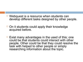    Webquest is a resource when students can
    develop different tasks designed by other people.

   On it students could apply their knowledge
    acquired before.

   Exist many advantages in the used of this; one
    could be that students could interact with other
    people. Other could be that they could resolve the
    task with helped to other people or simply
    researching information about the topic.
 