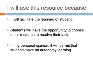 I will use this resource because:
   It will facilitate the learning of student.

   Students will have the opportunity to choose
    other resource to resolve their task.

   In my personal opinion, it will permit that
    students have an autonomy learning.
 