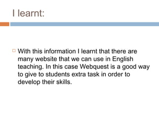 I learnt:


   With this information I learnt that there are
    many website that we can use in English
    teaching. In this case Webquest is a good way
    to give to students extra task in order to
    develop their skills.
 