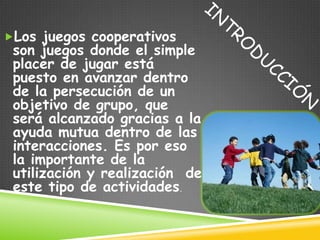 Los juegos cooperativos
 son juegos donde el simple
 placer de jugar está
 puesto en avanzar dentro
 de la persecución de un
 objetivo de grupo, que
 será alcanzado gracias a la
 ayuda mutua dentro de las
 interacciones. Es por eso
 la importante de la
 utilización y realización de
 este tipo de actividades.
 
