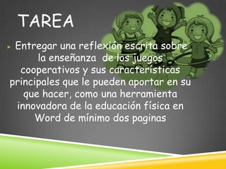 TAREA
Entregar una reflexión escrita sobre
      la enseñanza de los juegos
  cooperativos y sus características
principales que le pueden aportar en su
   que hacer, como una herramienta
 innovadora de la educación física en
     Word de mínimo dos paginas
 