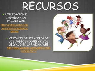 RECURSOS
  UTILIZACIÓN E
    INGRESO A LA
     PAGINA WEB
http://andresmatsk1988
.wix.com/mcooperative
         games

     VISTA DEL VIDEO ACERCA DE
      LOS JUEGOS COOPERATIVOS
      UBICADO EN LA PAGINA WEB
    http://www.youtube.com/watch?v=D8
                knARkPW1Y
 