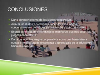 CONCLUSIONES
 Dar a conocer el tema de los juegos cooperativos.
 Aclarar las dudas y cuestiones hacer del tema juegos
  cooperativos sus beneficios y sus características principales.
 Establecer el tipo de aprendizaje o enseñanza que nos dejan los
  juegos cooperativos.
 Dar a conocer los juegos cooperativos como una herramienta
  nueva e innovadora de enseñanza y aprendizaje de la educación
  física en especial.
 