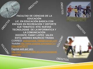FACULTAD DE CIENCIAS DE LA
                EDUCACIÓN
    LIC. EN EDUCACIÓN BASICA CON
 ENFASIS EN RECREACIÓN Y DEPORTE
       EJE TEMATICO- NTIC NUEVAS
 TECNOLOGIAS DE LA INFORMATICA Y
            LA COMUNICACIÓN
    DOCENTE. FANNY LOPEZ VALEK
    ESTU. ANDRES MAURICIO TRIANA
CORREO: andresmatsk.1988@hotmail.com
Youtube:http://www.youtube.com/watch?v=
D8knARkPW1Y
Paginas web por wix:
http://andresmatsk1988.wix.com/mcooperati
vegames
 