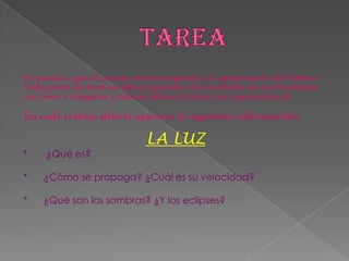 En parejas, para el proceso de investigación y la presentación del trabajo.
Cada pareja de alumnos deberá presentar los resultados en un documento
con texto e imágenes y además deberá realizar una exposición oral.
En cada trabajo deberá aparecer la siguiente información:
LA LUZ
* ¿Qué es?
* ¿Cómo se propaga? ¿Cuál es su velocidad?
* ¿Qué son las sombras? ¿Y los eclipses?
 