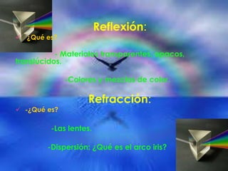 Reflexión:
 ¿Qué es?
- Materiales transparentes, opacos,
translúcidos.
-Colores y mezclas de color.
Refracción:
 -¿Qué es?
-Las lentes.
-Dispersión: ¿Qué es el arco iris?
 