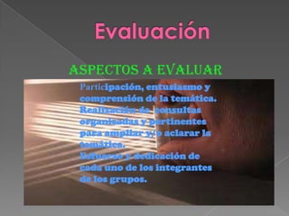 Aspectos a evaluar
Participación, entusiasmo y
comprensión de la temática.
Realización de consultas
organizadas y pertinentes
para ampliar y/o aclarar la
temática.
Esfuerzo y dedicación de
cada uno de los integrantes
de los grupos.
 