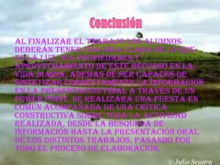 Al finalizar el trabajo los alumnos
deberán tener una idea clara de lo que
es la luz, sus propiedades y
aprovechamiento de este recurso en la
vida diaria, además de ser capaces de
SINTETIZAR CORRECTAMENTE LA INFORMACION
EN LA PRESENTACION FINAL a través de un
power point. Se realizará una puesta en
común acompañada de una crítica
constructiva sobre toda la actividad
realizada, desde la búsqueda de
información hasta la presentación oral
de los distintos trabajos, pasando por
todo el proceso de elaboración.
 